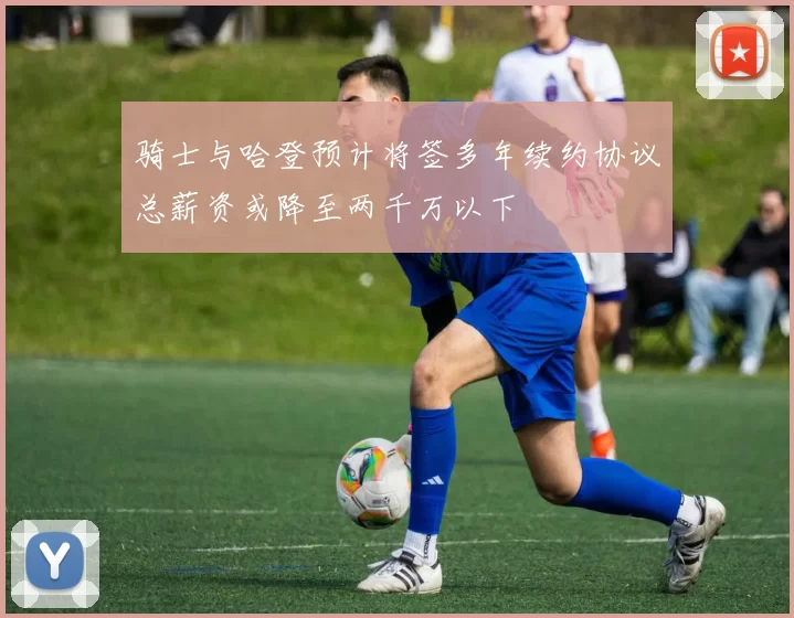骑士与哈登预计将签多年续约协议总薪资或降至两千万以下
