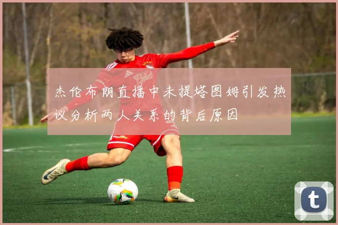 杰伦布朗直播中未提塔图姆引发热议分析两人关系的背后原因